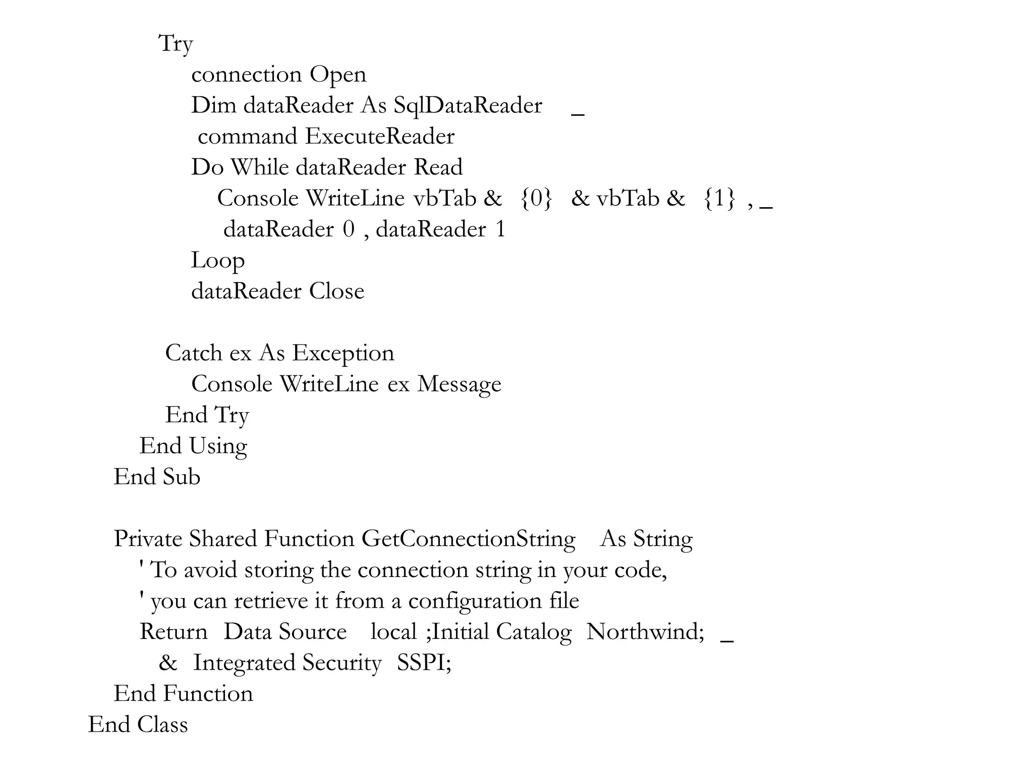 Try
connection Open
Dim dataReader As SqlDataReader _
command ExecuteReader
Do While dataReader Read
Console WriteLine vbTab & {0} & vbTab & {1} , _
dataReader 0 , dataReader 1
Loop
dataReader Close
Catch ex As Exception
Console WriteLine ex Message
End Try
End Using
End Sub
Private Shared Function GetConnectionString As String
' To avoid storing the connection string in your code,
' you can retrieve it from a configuration file
Return Data Source local ;Initial Catalog Northwind; _
& Integrated Security SSPI;
End Function
End Class

 