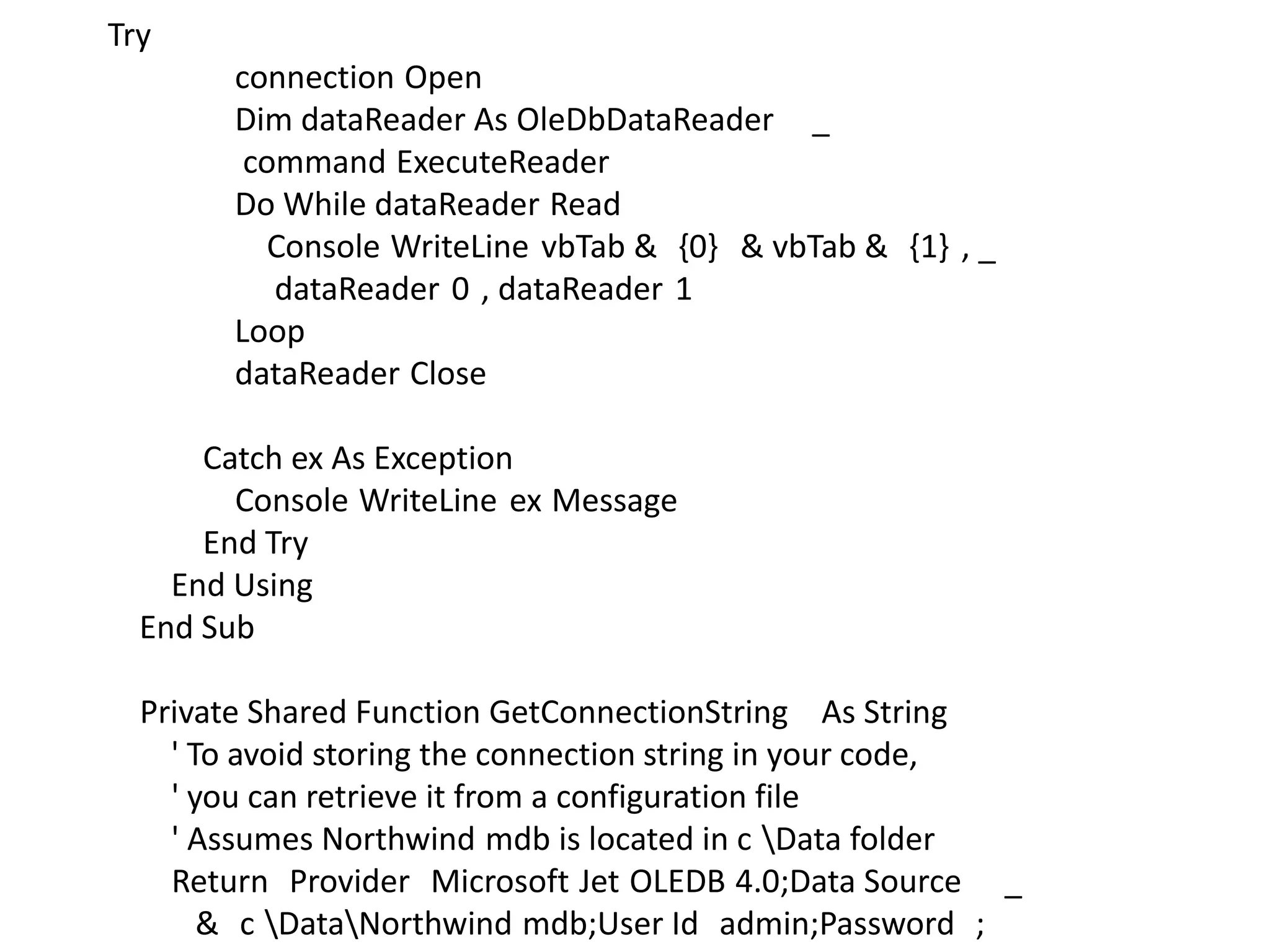 Try
connection Open
Dim dataReader As OleDbDataReader _
command ExecuteReader
Do While dataReader Read
Console WriteLine vbTab & {0} & vbTab & {1} , _
dataReader 0 , dataReader 1
Loop
dataReader Close
Catch ex As Exception
Console WriteLine ex Message
End Try
End Using
End Sub
Private Shared Function GetConnectionString As String
' To avoid storing the connection string in your code,
' you can retrieve it from a configuration file
' Assumes Northwind mdb is located in c Data folder
Return Provider Microsoft Jet OLEDB 4.0;Data Source _
& c DataNorthwind mdb;User Id admin;Password ;

 