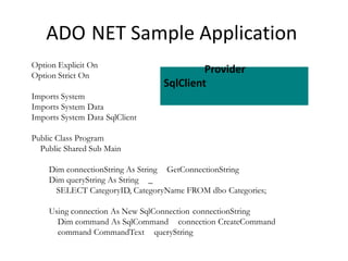 ADO NET Sample Application
Option Explicit On
Option Strict On

Provider
SqlClient

Imports System
Imports System Data
Imports System Data SqlClient

Public Class Program
Public Shared Sub Main
Dim connectionString As String GetConnectionString
Dim queryString As String _
SELECT CategoryID, CategoryName FROM dbo Categories;
Using connection As New SqlConnection connectionString
Dim command As SqlCommand connection CreateCommand
command CommandText queryString

 