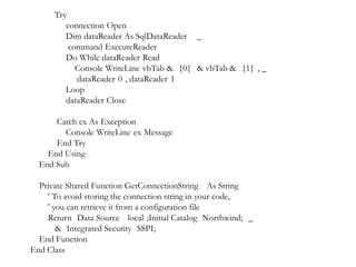 Try
connection Open
Dim dataReader As SqlDataReader _
command ExecuteReader
Do While dataReader Read
Console WriteLine vbTab & {0} & vbTab & {1} , _
dataReader 0 , dataReader 1
Loop
dataReader Close
Catch ex As Exception
Console WriteLine ex Message
End Try
End Using
End Sub
Private Shared Function GetConnectionString As String
' To avoid storing the connection string in your code,
' you can retrieve it from a configuration file
Return Data Source local ;Initial Catalog Northwind; _
& Integrated Security SSPI;
End Function
End Class

 