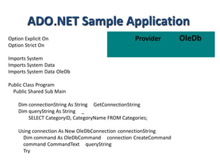 ADO NET Sample Application
Option Explicit On
Option Strict On

Provider

Imports System
Imports System Data
Imports System Data OleDb
Public Class Program
Public Shared Sub Main
Dim connectionString As String GetConnectionString
Dim queryString As String _
SELECT CategoryID, CategoryName FROM Categories;
Using connection As New OleDbConnection connectionString
Dim command As OleDbCommand connection CreateCommand
command CommandText queryString
Try

OleDb

 
