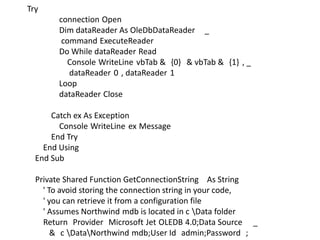 Try
connection Open
Dim dataReader As OleDbDataReader _
command ExecuteReader
Do While dataReader Read
Console WriteLine vbTab & {0} & vbTab & {1} , _
dataReader 0 , dataReader 1
Loop
dataReader Close
Catch ex As Exception
Console WriteLine ex Message
End Try
End Using
End Sub
Private Shared Function GetConnectionString As String
' To avoid storing the connection string in your code,
' you can retrieve it from a configuration file
' Assumes Northwind mdb is located in c Data folder
Return Provider Microsoft Jet OLEDB 4.0;Data Source _
& c DataNorthwind mdb;User Id admin;Password ;

 