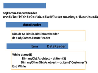objComm.ExecuteReader
Set

dataReader
Dim dr As OleDb.OleDbDataReader
dr = objComm.ExcuteReader

Item

DataReader

While dr.read()
Dim myObj As object = dr.Item(3)
Dim myOtherObj As object = dr.Item(“Customer”)
End While

 