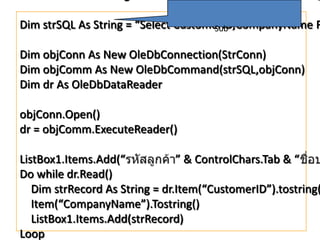 Dim strSQL As String = “Select CustomerID,CompanyName F
Sub
Dim objConn As New OleDbConnection(StrConn)
Dim objComm As New OleDbCommand(strSQL,objConn)
Dim dr As OleDbDataReader
objConn.Open()
dr = objComm.ExecuteReader()

ListBox1.Items.Add(“
” & ControlChars.Tab & “
Do while dr.Read()
Dim strRecord As String = dr.Item(“CustomerID”).tostring(
Item(“CompanyName”).Tostring()
ListBox1.Items.Add(strRecord)
Loop

 