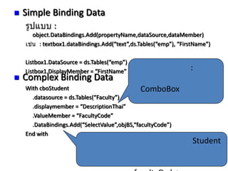 

Simple Binding Data
:
object.DataBindings.Add(propertyName,dataSource,dataMember)
: textbox1.dataBindings.Add(“text”,ds.Tables(“emp”), “FirstName”)



Listbox1.DataSource = ds.Tables(“emp”)
Listbox1.DisplayMember = “FirstName”

:

Complex Binding Data

With cboStudent
ComboBox
.datasource = ds.Tables(“Faculty”)
.displaymember = “DescriptionThai”
.ValueMember = “FacultyCode”
.DataBindings.Add(“SelectValue”,objBS,“facultyCode”)
End with

2.

Student
Student

 