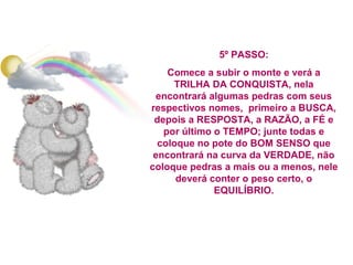 5º PASSO:
Comece a subir o monte e verá a
TRILHA DA CONQUISTA, nela
encontrará algumas pedras com seus
respectivos nomes, primeiro a BUSCA,
depois a RESPOSTA, a RAZÃO, a FÉ e
por último o TEMPO; junte todas e
coloque no pote do BOM SENSO que
encontrará na curva da VERDADE, não
coloque pedras a mais ou a menos, nele
deverá conter o peso certo, o
EQUILÍBRIO.

 