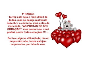 1º PASSO:
Talvez este seja o mais difícil de
todos, mas se deseja realmente
descobrir o caminho, abra antes de
mais nada, “AS PORTAS DO SEU
CORAÇÃO”, mas prepare-se, você
poderá sentir fortes emoções !!! ....
Se tiver alguma dificuldade, dê um
empurrãozinho, talvez estejam
emperradas por falta de uso;

 