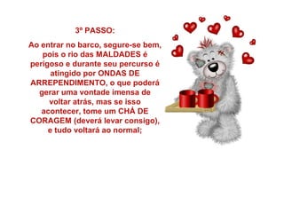 3º PASSO:
Ao entrar no barco, segure-se bem,
pois o rio das MALDADES é
perigoso e durante seu percurso é
atingido por ONDAS DE
ARREPENDIMENTO, o que poderá
gerar uma vontade imensa de
voltar atrás, mas se isso
acontecer, tome um CHÁ DE
CORAGEM (deverá levar consigo),
e tudo voltará ao normal;

 