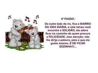 4º PASSO:
Do outro lado do rio, fica o BAIRRO
DA VIDA DIÁRIA, e nele talvez você
encontre a SOLIDÃO, ela adora
ficar no caminho de quem procura
a FELICIDADE, mas atenção, não
lhe dirija a palavra, pois o que ela
gosta mesmo, É DE FICAR
SOZINHA!!!...

 