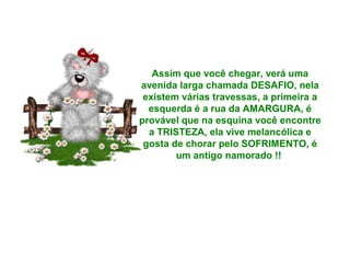 Assim que você chegar, verá uma
avenida larga chamada DESAFIO, nela
existem várias travessas, a primeira a
esquerda é a rua da AMARGURA, é
provável que na esquina você encontre
a TRISTEZA, ela vive melancólica e
gosta de chorar pelo SOFRIMENTO, é
um antigo namorado !!

 