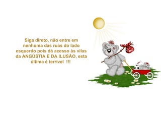 Siga direto, não entre em
nenhuma das ruas do lado
esquerdo pois dá acesso às vilas
da ANGÚSTIA E DA ILUSÃO, esta
última é terrível !!!

 