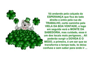 Vá andando pela calçada da
ESPERANÇA que fica do lado
direito e entre pela rua do
TRABALHO, corte caminho pela
VIELA DA BOA VONTADE, e logo
em seguida verá o MONTE DA
SABEDORIA, mas cuidado, esse é
um dos locais mais perigosos... Ali
poderão surgir a DÚVIDA E O
MEDO, a primeira, é um ser que se
transforma o tempo todo, te deixa
confuso e sem saber para onde ir ...

 