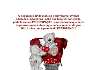 O segundo é ainda pior, ele é apavorante, inventa
situações imaginárias , acha que tudo vai dar errado,
pode te causar PREOCUPAÇÃO, uma síndrome que deixa
as pessoas pensando no que pode acontecer de pior.
Não é a toa que é parente do PESSIMISMO!!!

 