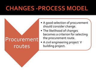 Procurement
routes
• A good selection of procurement
should consider change.
• The likelihood of changes
becomes a criterion for selecting
the procurement route.
• A civil engineering project V
building project.
 