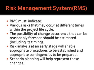  RMS must indicate:
 Various risks that may occur at different times
within the project life cycle.
 The possibility of change occurrence that can be
reasonably foreseen should be estimated
(including its timing).
 Risk analysis at an early stage will enable
appropriate procedures to be established and
appropriate contingencies to be prepared.
 Scenario planning will help represent these
changes.
 