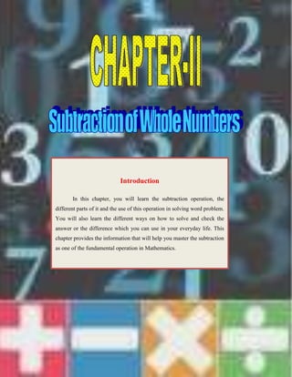 -1094134-914400<br />IntroductionIn this chapter, you will learn the subtraction operation, the different parts of it and the use of this operation in solving word problem. You will also learn the different ways on how to solve and check the answer or the difference which you can use in your everyday life. This chapter provides the information that will help you master the subtraction as one of the fundamental operation in Mathematics.<br />