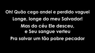 Oh! Quão cego andei e perdido vaguei
Longe, longe do meu Salvador!
Mas do céu Ele desceu,
e Seu sangue verteu
Pra salvar um tão pobre pecador
 