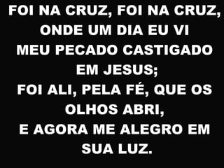 FOI NA CRUZ, FOI NA CRUZ,
ONDE UM DIA EU VI
MEU PECADO CASTIGADO
EM JESUS;
FOI ALI, PELA FÉ, QUE OS
OLHOS ABRI,
E AGORA ME ALEGRO EM
SUA LUZ.
 