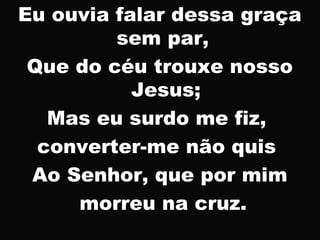 Eu ouvia falar dessa graça
sem par,
Que do céu trouxe nosso
Jesus;
Mas eu surdo me fiz,
converter-me não quis
Ao Senhor, que por mim
morreu na cruz.
 