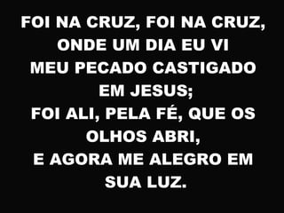 FOI NA CRUZ, FOI NA CRUZ,
ONDE UM DIA EU VI
MEU PECADO CASTIGADO
EM JESUS;
FOI ALI, PELA FÉ, QUE OS
OLHOS ABRI,
E AGORA ME ALEGRO EM
SUA LUZ.
 