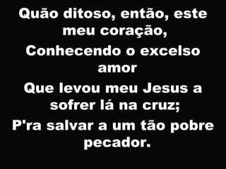 Quão ditoso, então, este
meu coração,
Conhecendo o excelso
amor
Que levou meu Jesus a
sofrer lá na cruz;
P'ra salvar a um tão pobre
pecador.
 