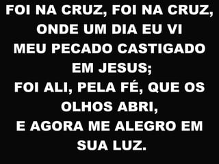 FOI NA CRUZ, FOI NA CRUZ,
ONDE UM DIA EU VI
MEU PECADO CASTIGADO
EM JESUS;
FOI ALI, PELA FÉ, QUE OS
OLHOS ABRI,
E AGORA ME ALEGRO EM
SUA LUZ.
 