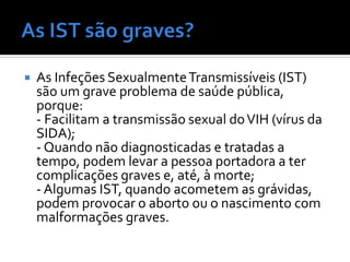    As Infeções Sexualmente Transmissíveis (IST)
    são um grave problema de saúde pública,
    porque:
    - Facilitam a transmissão sexual do VIH (vírus da
    SIDA);
    - Quando não diagnosticadas e tratadas a
    tempo, podem levar a pessoa portadora a ter
    complicações graves e, até, à morte;
    - Algumas IST, quando acometem as grávidas,
    podem provocar o aborto ou o nascimento com
    malformações graves.
 