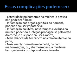 - Esterilidade no homem e na mulher (a pessoa
não pode ter filhos);
- Inflamação nos órgãos genitais do homem,
podendo causar impotência;
- Inflamação no útero, nas trompas e ovários da
mulher, podendo a infeção propagar-se pelo resto
do corpo, o que pode causar a morte;
- Mais chances de ter cancro no colo do útero e no
pénis;
- Nascimento prematuro do bebé, ou com
malformações, ou, até mesmo a sua morte na
barriga da mãe ou depois do nascimento.
 