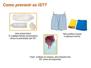 Como prevenir as IST?




          Usar preservativo.                                 Não partilhar roupas
    É o único método contraceptivo                           e objectos íntimos.
     eficaz na prevenção das IST.




                          Fazer análises ao sangue, para despiste das
                                   IST, antes de engravidar.


Planeta Terra — 9.º ano
 