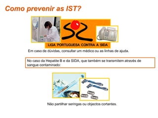 Como prevenir as IST?




             Em caso de dúvidas, consultar um médico ou as linhas de ajuda.

            No caso da Hepatite B e da SIDA, que também se transmitem através de
            sangue contaminado:




                          Não partilhar seringas ou objectos cortantes.

Planeta Terra — 9.º ano
 