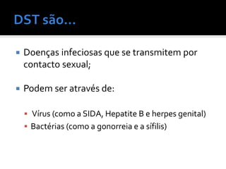    Doenças infeciosas que se transmitem por
    contacto sexual;

   Podem ser através de:

     Vírus (como a SIDA, Hepatite B e herpes genital)
     Bactérias (como a gonorreia e a sífilis)
 