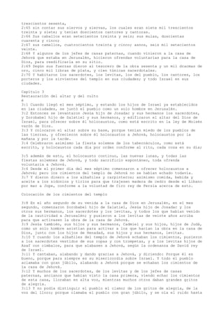 trescientos sesenta,
2:65 sin contar sus siervos y siervas, los cuales eran siete mil trescientos
treinta y siete; y tenían doscientos cantores y cantoras.
2:66 Sus caballos eran setecientos treinta y seis; sus mulas, doscientas
cuarenta y cinco;
2:67 sus camellos, cuatrocientos treinta y cinco; asnos, seis mil setecientos
veinte.
2:68 Y algunos de los jefes de casas paternas, cuando vinieron a la casa de
Jehová que estaba en Jerusalén, hicieron ofrendas voluntarias para la casa de
Dios, para reedificarla en su sitio.
2:69 Según sus fuerzas dieron al tesorero de la obra sesenta y un mil dracmas de
oro, cinco mil libras de plata, y cien túnicas sacerdotales.
2:70 Y habitaron los sacerdotes, los levitas, los del pueblo, los cantores, los
porteros y los sirvientes del templo en sus ciudades; y todo Israel en sus
ciudades.
Capítulo 3
Restauración del altar y del culto
é
3:1 Cuando llegó el mes séptimo, y estando los hijos de Israel ya establecidos
en las ciudades, se juntó el pueblo como un solo hombre en Jerusalén.
3:2 Entonces se levantaron Jesúa hijo de Josadac y sus hermanos los sacerdotes,
y Zorobabel hijo de Salatiel y sus hermanos, y edificaron el altar del Dios de
Israel, para ofrecer sobre él holocaustos, como está escrito en la ley de Moisés
varón de Dios.
3:3 Y colocaron el altar sobre su base, porque tenían miedo de los pueblos de
las tierras, y ofrecieron sobre él holocaustos a Jehová, holocaustos por la
mañana y por la tarde.
3:4 Celebraron asimismo la fiesta solemne de los tabernáculos, como está
escrito, y holocaustos cada día por orden conforme al rito, cada cosa en su día;
3:5 además de esto, el holocausto continuo, las nuevas lunas, y todas las
fiestas solemnes de Jehová, y todo sacrificio espontáneo, toda ofrenda
voluntaria a Jehová.
3:6 Desde el primer día del mes séptimo comenzaron a ofrecer holocaustos a
Jehová; pero los cimientos del templo de Jehová no se habían echado todavía.
3:7 Y dieron dinero a los albañiles y carpinteros; asimismo comida, bebida y
aceite a los sidonios y tirios para que trajesen madera de cedro desde el Líbano
por mar a Jope, conforme a la voluntad de Ciro rey de Persia acerca de esto.
Colocación de los cimientos del templo
3:8 En el año segundo de su venida a la casa de Dios en Jerusalén, en el mes
segundo, comenzaron Zorobabel hijo de Salatiel, Jesúa hijo de Josadac y los
otros sus hermanos, los sacerdotes y los levitas, y todos los que habían venido
de la cautividad a Jerusalén; y pusieron a los levitas de veinte años arriba
para que activasen la obra de la casa de Jehová.
3:9 Jesúa también, sus hijos y sus hermanos, Cadmiel y sus hijos, hijos de Judá,
como un solo hombre asistían para activar a los que hacían la obra en la casa de
Dios, junto con los hijos de Henadad, sus hijos y sus hermanos, levitas.
3:10 Y cuando los albañiles del templo de Jehová echaban los cimientos, pusieron
a los sacerdotes vestidos de sus ropas y con trompetas, y a los levitas hijos de
Asaf con címbalos, para que alabasen a Jehová, según la ordenanza de David rey
de Israel.
3:11 Y cantaban, alabando y dando gracias a Jehová, y diciendo: Porque él es
bueno, porque para siempre es su misericordia sobre Israel. Y todo el pueblo
aclamaba con gran júbilo, alabando a Jehová porque se echaban los cimientos de
la casa de Jehová.
3:12 Y muchos de los sacerdotes, de los levitas y de los jefes de casas
paternas, ancianos que habían visto la casa primera, viendo echar los cimientos
de esta casa, lloraban en alta voz, mientras muchos otros daban grandes gritos
de alegría.
3:13 Y no podía distinguir el pueblo el clamor de los gritos de alegría, de la
voz del lloro; porque clamaba el pueblo con gran júbilo, y se oía el ruido hasta
 