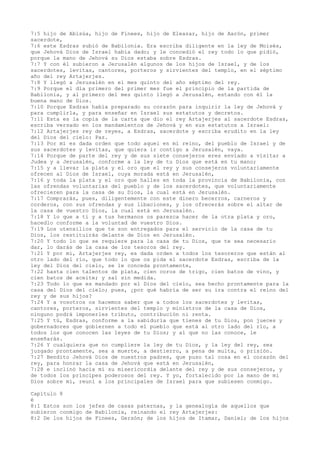 7:5 hijo de Abisúa, hijo de Finees, hijo de Eleazar, hijo de Aarón, primer
sacerdote,
7:6 este Esdras subió de Babilonia. Era escriba diligente en la ley de Moisés,
que Jehová Dios de Israel había dado; y le concedió el rey todo lo que pidió,
porque la mano de Jehová su Dios estaba sobre Esdras.
7:7 Y con él subieron a Jerusalén algunos de los hijos de Israel, y de los
sacerdotes, levitas, cantores, porteros y sirvientes del templo, en el séptimo
año del rey Artajerjes.
7:8 Y llegó a Jerusalén en el mes quinto del año séptimo del rey.
7:9 Porque el día primero del primer mes fue el principio de la partida de
Babilonia, y al primero del mes quinto llegó a Jerusalén, estando con él la
buena mano de Dios.
7:10 Porque Esdras había preparado su corazón para inquirir la ley de Jehová y
para cumplirla, y para enseñar en Israel sus estatutos y decretos.
7:11 Esta es la copia de la carta que dio el rey Artajerjes al sacerdote Esdras,
escriba versado en los mandamientos de Jehová y en sus estatutos a Israel:
7:12 Artajerjes rey de reyes, a Esdras, sacerdote y escriba erudito en la ley
del Dios del cielo: Paz.
7:13 Por mí es dada orden que todo aquel en mi reino, del pueblo de Israel y de
sus sacerdotes y levitas, que quiera ir contigo a Jerusalén, vaya.
7:14 Porque de parte del rey y de sus siete consejeros eres enviado a visitar a
Judea y a Jerusalén, conforme a la ley de tu Dios que está en tu mano;
7:15 y a llevar la plata y el oro que el rey y sus consejeros voluntariamente
ofrecen al Dios de Israel, cuya morada está en Jerusalén,
7:16 y toda la plata y el oro que halles en toda la provincia de Babilonia, con
las ofrendas voluntarias del pueblo y de los sacerdotes, que voluntariamente
ofrecieren para la casa de su Dios, la cual está en Jerusalén.
7:17 Comprarás, pues, diligentemente con este dinero becerros, carneros y
corderos, con sus ofrendas y sus libaciones, y los ofrecerás sobre el altar de
la casa de vuestro Dios, la cual está en Jerusalén.
7:18 Y lo que a ti y a tus hermanos os parezca hacer de la otra plata y oro,
hacedlo conforme a la voluntad de vuestro Dios.
7:19 Los utensilios que te son entregados para el servicio de la casa de tu
Dios, los restituirás delante de Dios en Jerusalén.
7:20 Y todo lo que se requiere para la casa de tu Dios, que te sea necesario
dar, lo darás de la casa de los tesoros del rey.
7:21 Y por mí, Artajerjes rey, es dada orden a todos los tesoreros que están al
otro lado del río, que todo lo que os pida el sacerdote Esdras, escriba de la
ley del Dios del cielo, se le conceda prontamente,
7:22 hasta cien talentos de plata, cien coros de trigo, cien batos de vino, y
cien batos de aceite; y sal sin medida.
7:23 Todo lo que es mandado por el Dios del cielo, sea hecho prontamente para la
casa del Dios del cielo; pues, ¿por qué habría de ser su ira contra el reino del
rey y de sus hijos?
7:24 Y a vosotros os hacemos saber que a todos los sacerdotes y levitas,
cantores, porteros, sirvientes del templo y ministros de la casa de Dios,
ninguno podrá imponerles tributo, contribución ni renta.
7:25 Y tú, Esdras, conforme a la sabiduría que tienes de tu Dios, pon jueces y
gobernadores que gobiernen a todo el pueblo que está al otro lado del río, a
todos los que conocen las leyes de tu Dios; y al que no las conoce, le
enseñarás.
7:26 Y cualquiera que no cumpliere la ley de tu Dios, y la ley del rey, sea
juzgado prontamente, sea a muerte, a destierro, a pena de multa, o prisión.
7:27 Bendito Jehová Dios de nuestros padres, que puso tal cosa en el corazón del
rey, para honrar la casa de Jehová que está en Jerusalén,
7:28 e inclinó hacia mí su misericordia delante del rey y de sus consejeros, y
de todos los príncipes poderosos del rey. Y yo, fortalecido por la mano de mi
Dios sobre mí, reuní a los principales de Israel para que subiesen conmigo.
Capítulo 8
é
8:1 Estos son los jefes de casas paternas, y la genealogía de aquellos que
subieron conmigo de Babilonia, reinando el rey Artajerjes:
8:2 De los hijos de Finees, Gersón; de los hijos de Itamar, Daniel; de los hijos
 