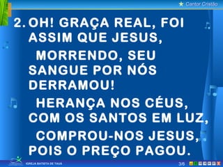Cantor CristãoCantor Cristão
XIGREJA BATISTA DE TAUÁ
2. OH! GRAÇA REAL, FOI
ASSIM QUE JESUS,
MORRENDO, SEU
SANGUE POR NÓS
DERRAMOU!
HERANÇA NOS CÉUS,
COM OS SANTOS EM LUZ,
COMPROU-NOS JESUS,
POIS O PREÇO PAGOU.
3/6
 