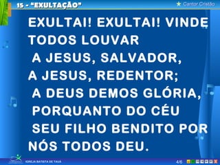 Cantor CristãoCantor Cristão
XIGREJA BATISTA DE TAUÁ
EXULTAI! EXULTAI! VINDE
TODOS LOUVAR
A JESUS, SALVADOR,
A JESUS, REDENTOR;
A DEUS DEMOS GLÓRIA,
PORQUANTO DO CÉU
SEU FILHO BENDITO POR
NÓS TODOS DEU.
15 - “EXULTAÇÃO”15 - “EXULTAÇÃO”
4/6
 