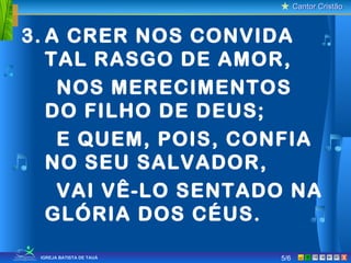 Cantor CristãoCantor Cristão
XIGREJA BATISTA DE TAUÁ
3. A CRER NOS CONVIDA
TAL RASGO DE AMOR,
NOS MERECIMENTOS
DO FILHO DE DEUS;
E QUEM, POIS, CONFIA
NO SEU SALVADOR,
VAI VÊ-LO SENTADO NA
GLÓRIA DOS CÉUS.
5/6
 