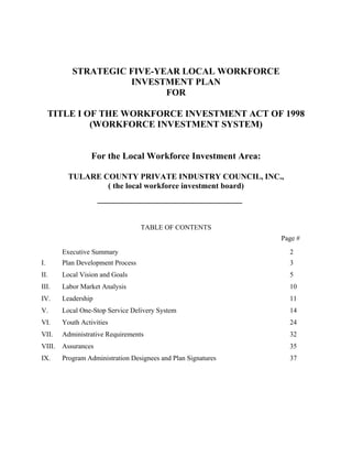 STRATEGIC FIVE-YEAR LOCAL WORKFORCE
                     INVESTMENT PLAN
                            FOR

     TITLE I OF THE WORKFORCE INVESTMENT ACT OF 1998
              (WORKFORCE INVESTMENT SYSTEM)


                  For the Local Workforce Investment Area:

          TULARE COUNTY PRIVATE INDUSTRY COUNCIL, INC.,
                  ( the local workforce investment board)




                                   TABLE OF CONTENTS
                                                               Page #
        Executive Summary                                        2
I.      Plan Development Process                                 3
II.     Local Vision and Goals                                   5
III.    Labor Market Analysis                                    10
IV.     Leadership                                               11
V.      Local One-Stop Service Delivery System                   14
VI.     Youth Activities                                         24
VII.    Administrative Requirements                              32
VIII.   Assurances                                               35
IX.     Program Administration Designees and Plan Signatures     37
 