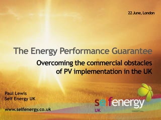 22 June, London The Energy Performance Guarantee Overcoming the commercial obstaclesof PV implementation in the UK  Paul Lewis Self Energy UK www.selfenergy.co.uk UK 