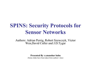SPINS: Security Protocols for Sensor Networks Authors: Adrian Perrig, Robert Szewczyk, Victor Wen,David Culler and J.D.Tygar Presented By :c.manohar babu (Some slides have been taken from authors’ sites) 
