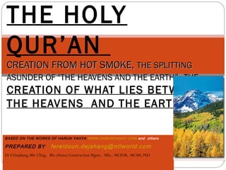 BASED ON THE WORKS OF HARUN YAHYA WWW.HARUNYAHAY.COM and others
PREPARED BY fereidoun.dejahang@ntlworld.com
Dr F.Dejahang, BSc CEng, BSc (Hons) Construction Mgmt, MSc, MCIOB, .MCMI, PhD
THE HOLY
QUR’AN
CREATION FROM HOT SMOKE,CREATION FROM HOT SMOKE, THE SPLITTINGTHE SPLITTING
ASUNDER OF "THE HEAVENS AND THE EARTHASUNDER OF "THE HEAVENS AND THE EARTH“,“, THE
CREATION OF WHAT LIES BETWEEN
THE HEAVENS  AND THE EARTH
 