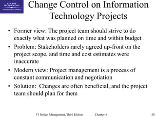 20
IT Project Management, Third Edition Chapter 4
Change Control on Information
Technology Projects
• Former view: The pro...