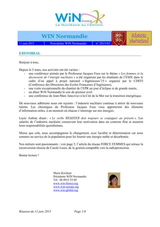 Réunion du 11 juin 2015 Page 1/8
WIN Normandie
11 juin 2015 Newsletter WIN Normandie n° 2015/03
EDITORIAL
Bonjour à tous,
Depuis le 5 mars, nos activités ont été variées :
- une conférence animée par le Professeur Jacques Foos sur le thème « Les femmes et la
découverte de l’énergie nucléaire » a été organisée par les étudiants de l’ESIX dans le
cadre d’un appel à projet national « Ingénieuses’15 » organisé par le CDEFI
(Conférence des Directeurs des Ecoles Françaises d’Ingénieurs),
- une visite exceptionnelle du chantier de l’EPR un jour d’éclipse et de grande marée,
- un dîner WiN Normandie le soir du premier avril
- une conférence de Jean-Marc Jancovici à la Cité de la Mer sur la transition énergétique.
De nouveaux adhérents nous ont rejoints : l’industrie nucléaire continue à attirer de nouveaux
talents. Les chroniques du Professeur Jacques Foos vous apporteront des éléments
d’information utiles, à un moment où chacun s’interroge sur nos énergies.
Lucie Aubrac disait : « Le verbe RESISTER doit toujours se conjuguer au présent ». Les
salariés de l’industrie nucléaire conservent leur motivation dans un contexte flou et assurent
leurs responsabilités quotidiennes.
Mieux que cela, nous accompagnons le changement, avec lucidité et détermination car nous
sommes au service de la population pour lui fournir une énergie stable et décarbonée.
Nos métiers sont passionnants : voir page 5, l’article du réseau FORCE FEMMES qui retrace la
reconversion réussie de Carole Louis, de la gestion comptable vers la radioprotection.
Bonne lecture !
Marie Kirchner
Présidente WIN Normandie
Tél : 06 0912 53 09
www.win-france.org
www.win-europe.org
www.win-global.org
 