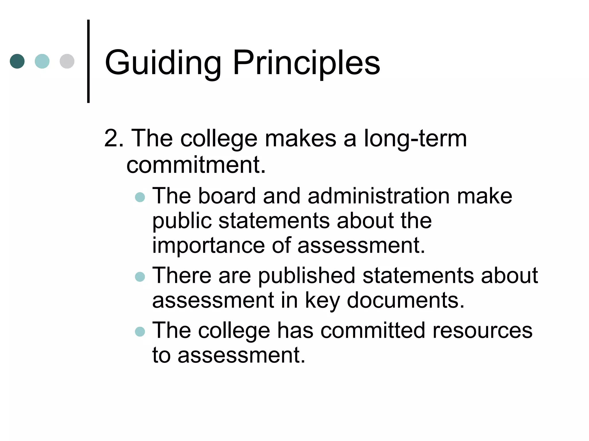 Guiding Principles
2. The college makes a long-term
commitment.
 The board and administration make
public statements about the
importance of assessment.
 There are published statements about
assessment in key documents.
 The college has committed resources
to assessment.
 