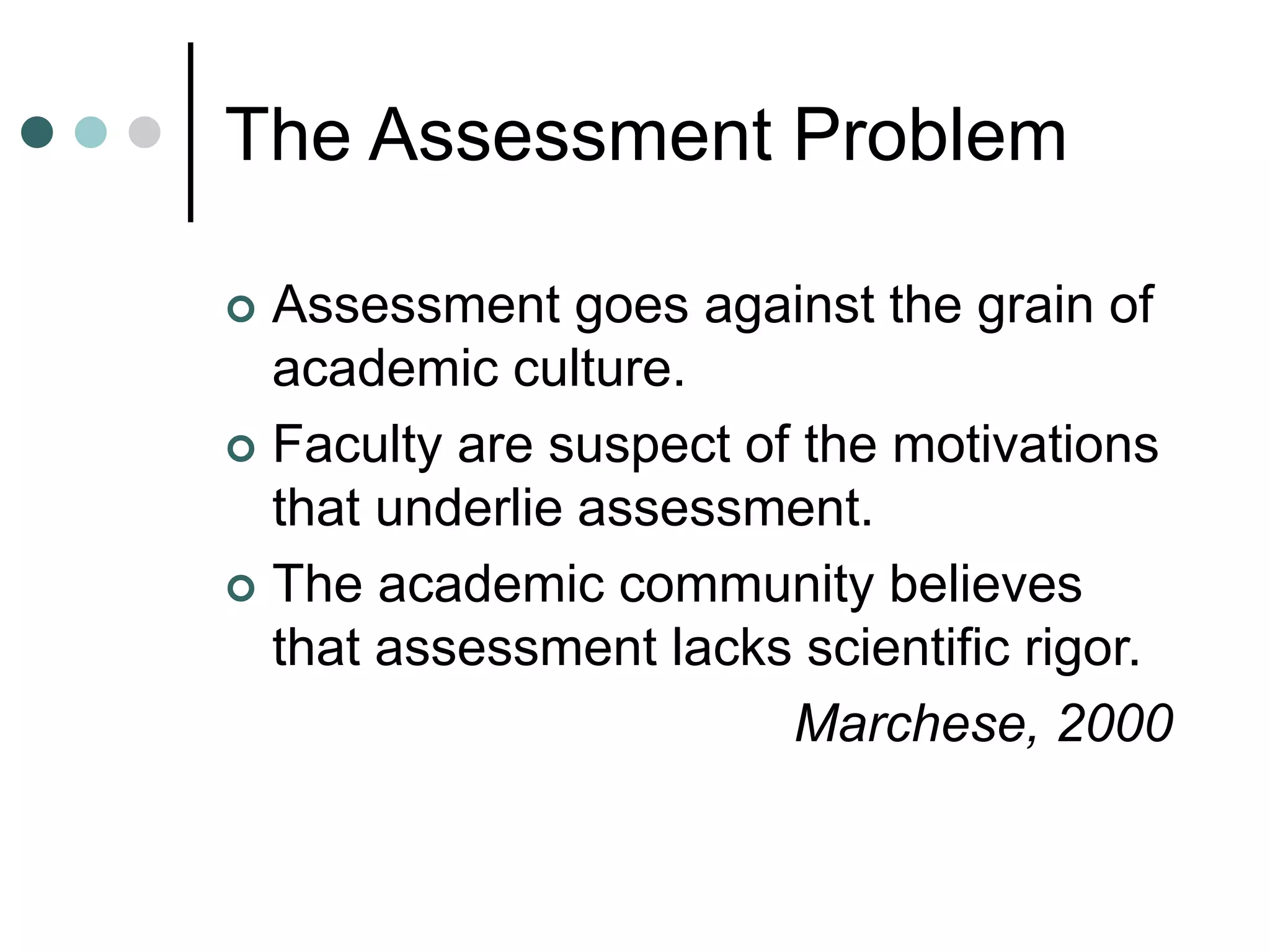 The Assessment Problem
 Assessment goes against the grain of
academic culture.
 Faculty are suspect of the motivations
that underlie assessment.
 The academic community believes
that assessment lacks scientific rigor.
Marchese, 2000
 
