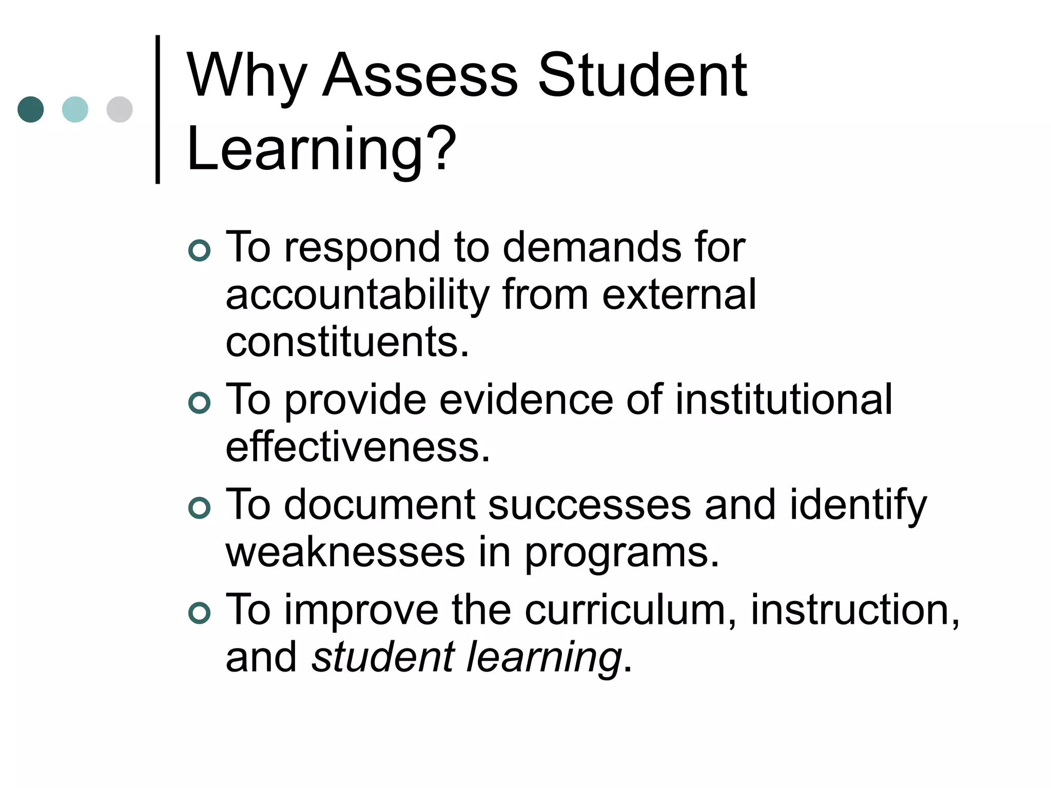 Why Assess Student
Learning?
 To respond to demands for
accountability from external
constituents.
 To provide evidence of institutional
effectiveness.
 To document successes and identify
weaknesses in programs.
 To improve the curriculum, instruction,
and student learning.
 