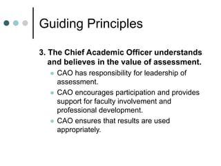 Guiding Principles
3. The Chief Academic Officer understands
and believes in the value of assessment.
 CAO has responsibility for leadership of
assessment.
 CAO encourages participation and provides
support for faculty involvement and
professional development.
 CAO ensures that results are used
appropriately.
 