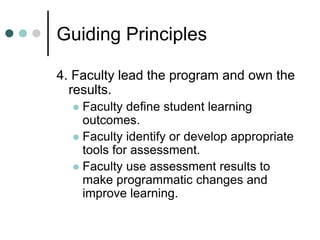Guiding Principles
4. Faculty lead the program and own the
results.
 Faculty define student learning
outcomes.
 Faculty identify or develop appropriate
tools for assessment.
 Faculty use assessment results to
make programmatic changes and
improve learning.
 