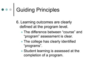Guiding Principles
6. Learning outcomes are clearly
defined at the program level.
 The difference between “course” and
“program” assessment is clear.
 The college has clearly identified
“programs”.
 Student learning is assessed at the
completion of a program.
 