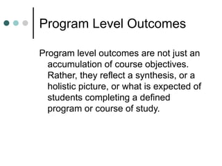 Program Level Outcomes
Program level outcomes are not just an
accumulation of course objectives.
Rather, they reflect a synthesis, or a
holistic picture, or what is expected of
students completing a defined
program or course of study.
 