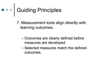 Guiding Principles
7. Measurement tools align directly with
learning outcomes.
 Outcomes are clearly defined before
measures are developed.
 Selected measures match the defined
outcomes.
 